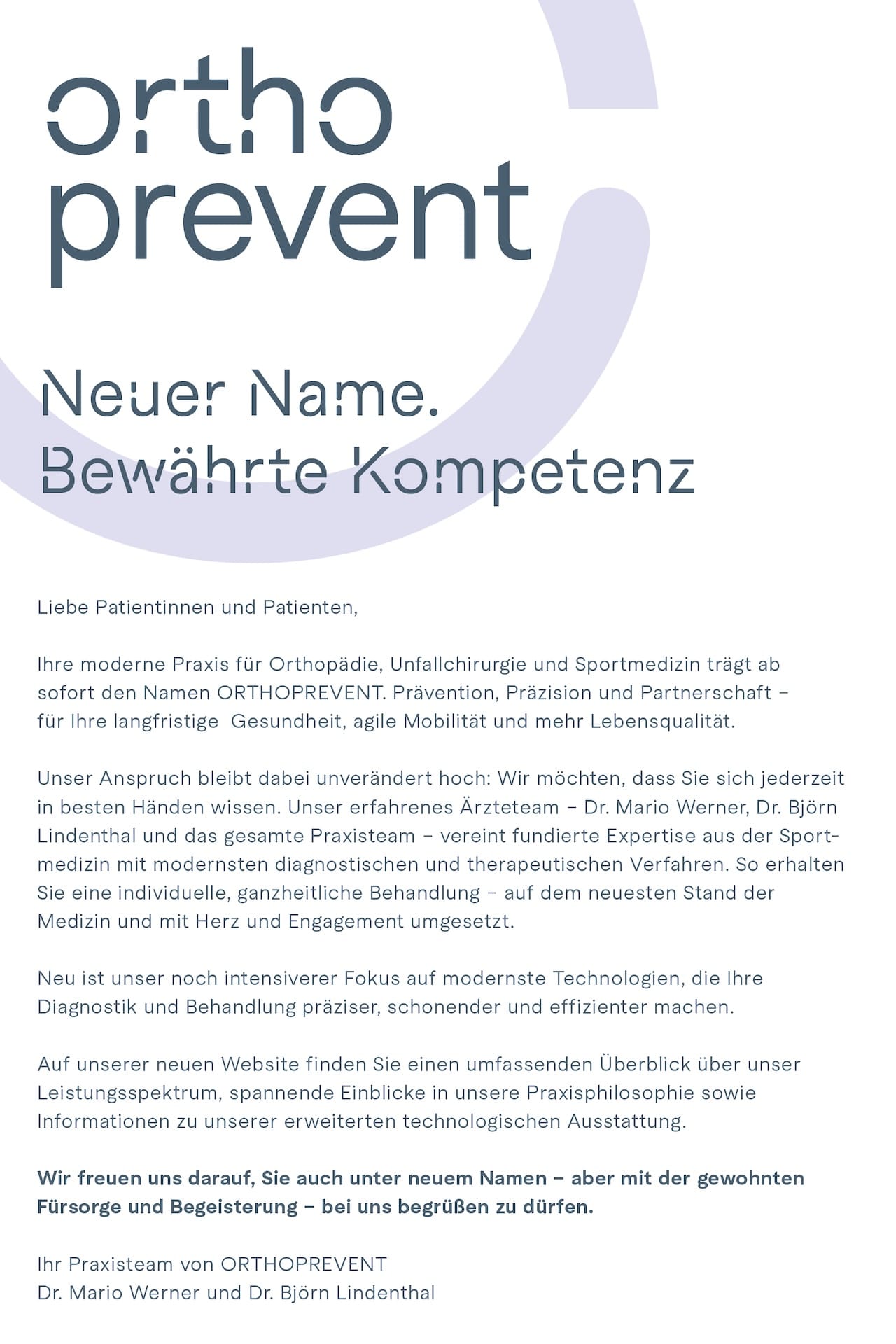 Neuer Name. Bewährte Kompetenz. Liebe Patientinnen und Patienten, Ihre moderne Praxis für Orthopädie, Unfallchirurgie und Sportmedizin trägt ab sofort den Namen ORTHOPREVENT. Prävention, Präzision und Partnerschaft - für Ihre langfristige Gesundheit, agile Mobilität und mehr Lebensqualität. Unser Anspruch bleibt dabei unverändert hoch: Wir möchten, dass Sie sich jederzeit in besten Händen wissen. Unser erfahrenes Ärzteteam - Dr. Mario Werner, Dr. Björn Lindenthal und das gesamte Praxisteam - vereint fundierte Expertise aus der Sportmedizin mit modernsten diagnostischen und therapeutischen Verfahren. So erhalten Sie eine individuelle, ganzheitliche Behandlung - auf dem neuesten Stand der Medizin und mit Herz und Engagement umgesetzt. Neu ist unser noch intensiverer Fokus auf modernste Technologien, die Ihre Diagnostik und Behandlung präziser, schonender und effizienter machen. Auf unserer neuen Website finden Sie einen umfassenden Überblick über unser Leistungsspektrum, spannende Einblicke in unsere Praxisphilosophie sowie Informationen zu unserer erweiterten technologischen Ausstattung. Wir freuen uns darauf, Sie auch unter neuem Namen - aber mit der gewohnten Fürsorge und Begeisterung - bei uns begrüßen zu dürfen. Ihr Praxisteam von ORTHOPREVENT – Dr. Mario Werner und Dr. Björn Lindenthal
